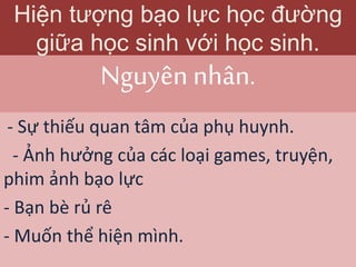 Nguyên nhân.
- Sự thiếu quan tâm của phụ huynh.
- Ảnh hưởng của các loại games, truyện,
phim ảnh bạo lực
- Bạn bè rủ rê
- Muốn thể hiện mình.
Hiện tượng bạo lực học đường
giữa học sinh với học sinh.
 