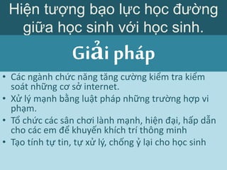 • Các ngành chức năng tăng cường kiểm tra kiểm
soát những cơ sở internet.
• Xử lý mạnh bằng luật pháp những trường hợp vi
phạm.
• Tổ chức các sân chơi lành mạnh, hiện đại, hấp dẫn
cho các em để khuyến khích trí thông minh
• Tạo tính tự tin, tự xử lý, chống ỷ lại cho học sinh
Hiện tượng bạo lực học đường
giữa học sinh với học sinh.
Giải pháp
 