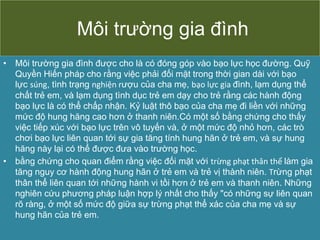 Môi trường gia đình
• Môi trường gia đình được cho là có đóng góp vào bạo lực học đường. Quỹ
Quyền Hiến pháp cho rằng việc phải đối mặt trong thời gian dài với bạo
lực súng, tình trạng nghiện rượu của cha mẹ, bạo lực gia đình, lạm dụng thể
chất trẻ em, và lạm dụng tình dục trẻ em dạy cho trẻ rằng các hành động
bạo lực là có thể chấp nhận. Kỷ luật thô bạo của cha mẹ đi liền với những
mức độ hung hăng cao hơn ở thanh niên.Có một số bằng chứng cho thấy
việc tiếp xúc với bạo lực trên vô tuyến và, ở một mức độ nhỏ hơn, các trò
chơi bạo lực liên quan tới sự gia tăng tính hung hãn ở trẻ em, và sự hung
hăng này lại có thể được đưa vào trường học.
• bằng chứng cho quan điểm rằng việc đối mặt với trừng phạt thân thể làm gia
tăng nguy cơ hành động hung hãn ở trẻ em và trẻ vị thành niên. Trừng phạt
thân thể liên quan tới những hành vi tồi hơn ở trẻ em và thanh niên. Những
nghiên cứu phương pháp luận hợp lý nhất cho thấy "có những sự liên quan
rõ ràng, ở một số mức độ giữa sự trừng phạt thể xác của cha mẹ và sự
hung hãn của trẻ em.
 