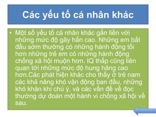 Các yếu tố cá nhân khác
• Một số yếu tố cá nhân khác gắn liền với
những mức độ gây hấn cao. Những em bắt
đầu sớm thường có những hành động tồi
hơn những trẻ em có những hành động
chống xã hội muộn hơn. IQ thấp cũng liên
quan tới những mức độ hung hăng cao
hơn.Các phát hiện khác cho thấy ở trẻ nam
các khả năng khó vận động ban đầu, những
khó khăn khi chú ý, và các vấn đề về đọc
thường dự đoán một hành vi chống xã hội về
sau.
 