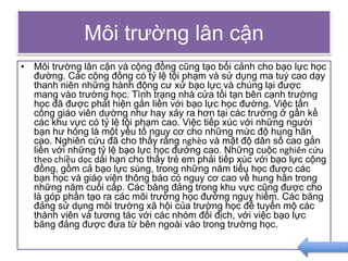Môi trường lân cận
• Môi trường lân cận và cộng đồng cũng tạo bối cảnh cho bạo lực học
đường. Các cộng đồng có tỷ lệ tội phạm và sử dụng ma tuý cao dạy
thanh niên những hành động cư xử bạo lực và chúng lại được
mang vào trường học. Tình trạng nhà cửa tồi tạn bên cạnh trường
học đã được phát hiện gắn liền với bạo lực học đường. Việc tấn
công giáo viên dường như hay xảy ra hơn tại các trường ở gần kề
các khu vực có tỷ lệ tội phạm cao. Việc tiếp xúc với những người
bạn hư hỏng là một yếu tố nguy cơ cho những mức độ hung hãn
cao. Nghiên cứu đã cho thấy rằng nghèo và mật độ dân số cao gắn
liền với những tỷ lệ bạo lực học đướng cao. Những cuộc nghiên cứu
theo chiều dọc dài hạn cho thấy trẻ em phải tiếp xúc với bạo lực cộng
đồng, gồm cả bạo lực súng, trong những năm tiểu học được các
bạn học và giáo viên thông báo có nguy cơ cao về hung hãn trong
những năm cuối cấp. Các băng đảng trong khu vực cũng được cho
là góp phần tạo ra các môi trường học đường nguy hiểm. Các băng
đảng sử dụng môi trường xã hội của trường học để tuyển mộ các
thành viên và tương tác với các nhóm đối địch, với việc bạo lực
băng đảng được đưa từ bên ngoài vào trong trường học.
 