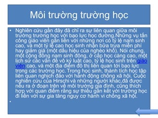 Môi trường trường học
• Nghiên cứu gần đây đã chỉ ra sự liên quan giữa môi
trường trường học với bạo lực học đường.Những vụ tấn
công giáo viên gắn liền với những nơi có tỷ lệ nam sinh
cao, và một tỷ lệ cao học sinh nhận bữa trưa miễn phí
hay giảm giá (một dấu hiệu của nghèo khổ). Nói chung,
một cộng đồng nam sinh đông, ở cấp học càng cao, một
lịch sử các vấn đề vô kỷ luật cao, tỷ lệ học sinh trên giáo
viên cao, và một địa điểm đô thị liên quan tới bạo lực
trong các trường học. Trong học sinh, thành tích học tập
liên quan nghịch đảo với hành động chống xã hội. Cuộc
nghiên cứu của Hirschi và những người khác,đã được
nêu ra ở đoạn trên về môi trường gia đình, cũng thích
hợp với quan điểm rằng sự thiếu gắn kết với trường học
đi liền với sự gia tăng nguy cơ hành vi chống xã hội.
•
 