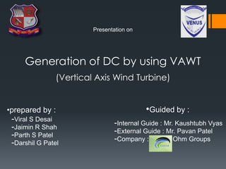 Presentation on
Generation of DC by using VAWT
(Vertical Axis Wind Turbine)
•prepared by :
-Viral S Desai
-Jaimin R Shah
-Parth S Patel
-Darshil G Patel
-Internal Guide : Mr. Kaushtubh Vyas
-External Guide : Mr. Pavan Patel
-Company : Ohm Groups
•Guided by :
 