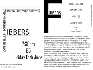 Before I began production for this task I played around with a couple of
ideas and different fonts and came to the idea of creating a poster where
the names of the bands would create the frame for the ‘F’ for Fibbers.
Whilst creating this I thought it would be a good idea to separate the
bands creating them in a different fonts but when I tried to do the placing
to create the ‘F’ the overall look didn’t look clear. I tried the same design
again but using the same font for all the text, this worked better and gave
the end result that I wanted. This overall look didn’t look clear and
professional even though it was creative.
For my second layout I tried something more simple but still wanted to
create a something with a unusual twist. I wanted the ‘F’ for Fibbers to
stand out again so instead of creating something as complexes as my
previous design so I choose to make the ‘F’ Stand out by making it on a
bigger proportion and in a bolder font and made the rest of the Fibbers
text sit on the base of the letter ‘F’ . I then placed the bands names next to
the big logo using the same text.I am satisfied with the end result of this
design as it’s clear and overall product looks professional.
 