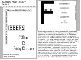 Before I began production for this task I played around with a couple of
ideas and different fonts and came to the idea of creating a poster where
the names of the bands would create the frame for the ‘F’ for Fibbers.
Whilst creating this I thought it would be a good idea to separate the
bands creating them in a different fonts but when I tried to do the placing
to create the ‘F’ the overall look didn’t look clear. I tried the same design
again but using the same font for all the text, this worked better and gave
the end result that I wanted. This overall look didn’t look clear and
professional even though it was creative.
For my second layout I tried something more simple but still wanted to
create a something with a unusual twist. I wanted the ‘F’ for Fibbers to
stand out again so instead of creating something as complexes as my
previous design so I choose to make the ‘F’ Stand out by making it on a
bigger proportion and in a bolder font and made the rest of the Fibbers
text sit on the base of the letter ‘F’ . I then placed the bands names next
to the big logo using the same text.I am satisfied with the end result of
this design as it’s clear and overall product looks professional.
FACTUAL PAGE LAYOUT
TASK 5
