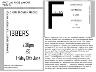 Before I began production for this task I played around with a couple of
ideas and different fonts and came to the idea of creating a poster where
the names of the bands would create the frame for the ‘F’ for Fibbers.
Whilst creating this I thought it would be a good idea to separate the
bands creating them in a different fonts but when I tried to do the placing
to create the ‘F’ the overall look didn’t look clear. I tried the same design
again but using the same font for all the text, this worked better and gave
the end result that I wanted. This overall look didn’t look clear and
professional even though it was creative.
For my second layout I tried something more simple but still wanted to
create a something with a unusual twist. I wanted the ‘F’ for Fibbers to
stand out again so instead of creating something as complexes as my
previous design so I choose to make the ‘F’ Stand out by making it on a
bigger proportion and in a bolder font and made the rest of the Fibbers
text sit on the base of the letter ‘F’ . I then placed the bands names next
to the big logo using the same text.I am satisfied with the end result of
this design as it’s clear and overall product looks professional.
FACTUAL PAGE LAYOUT
TASK 5
 