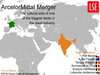 ArcelorMittal Merger
The cultural side of one
of the biggest deals in
the steel industry
Team Members:
Petr Boros
Luke Farrelly
Tanguy Bocquet
Emmanuel de Croy
Evelyne Hemstedt
Lubomila Jordanova
17th of March, 2014
ID419 Cross Cultural Management
 