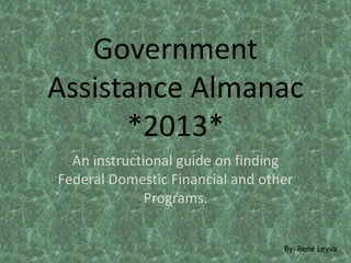 Government
Assistance Almanac
*2013*
An instructional guide on finding
Federal Domestic Financial and other
Programs.
By: Rene Leyva
 