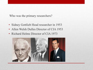 Who was the primary researchers?
• Sidney Gottlieb Head researcher in 1953
• Allen Welsh Dulles Director of CIA 1953
• Richard Helms Director of CIA 1973
 