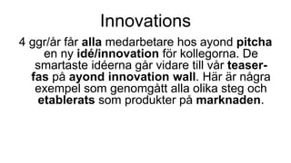 Innovations
4 ggr/år får alla medarbetare hos ayond pitcha
en ny idé/innovation för kollegorna. De
smartaste idéerna går vidare till vår teaser-
fas på ayond innovation wall. Här är några
exempel som genomgått alla olika steg och
etablerats som produkter på marknaden.
 