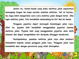 Selain itu, kanak-kanak yang mahu melintas jalan sepatutnya
memegang tangan ibu bapa mereka sebelum melintas. Hal ini kerana,
ibu bapa lebih mengetahui cara-cara melintas jalan dengan betul. Jika
ingin melintas jalan, kita hendaklah memandang ke kiri dan ke kanan.
Pengguna jejantas dapat mencegah kemalangan jalan raya.
Oleh itu, pejalan kaki hendaklah menggunakan jejantas semasa
melintas jalan. Pejalan kaki yang menggunakan jejantas akan lebih
selamat dan dapat mengelakkan diri daripada dilanggar kenderaan.
Kesimpulannya, panduan melintas jalan raya akan memberi
kemudahan kepada semua pengguna jalan raya. Pengguna jalan raya
hendaklah akur dengan peraturan yang telah ditetapkan.
 