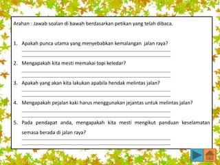 Arahan : Jawab soalan di bawah berdasarkan petikan yang telah dibaca.
1. Apakah punca utama yang menyebabkan kemalangan jalan raya?
2. Mengapakah kita mesti memakai topi keledar?
3. Apakah yang akan kita lakukan apabila hendak melintas jalan?
4. Mengapakah pejalan kaki harus menggunakan jejantas untuk melintas jalan?
5. Pada pendapat anda, mengapakah kita mesti mengikut panduan keselamatan
semasa berada di jalan raya?
 