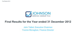 Final Results 2012
Final Results for the Year ended 31 December 2012
John Talbot, Executive Chairman
Yvonne Monaghan, Finance Director
 