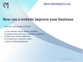 Let’s see some points as below:
1. Your website should always available.
2. Communicate with your customers regularly.
3. Share your area of expertise.
4. Increase your Customer reach.
5. Save on Marketing Spend
iMorse Technologies Pvt. Ltd.
http://imorsetech.com
How can a website improve your business
 