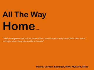 All The Way
Home.com
Daniel, Jordan, Kayleigh, Mike, Mukund, Silvia
“New immigrants lose out on some of the cultural aspects they loved from their place
of origin when they take-up life in Canada”
 