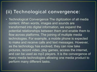 • Technological Convergence The digitization of all media
content. When words, images and sounds are
transformed into digital information, we expand the
potential relationships between them and enable them to
flow across platforms. The joining of multiple media
technologies. For example, a mobile phone is expected
to make and receive calls and text messages. However,
as the technology has evolved, they can now take
pictures, record video, play games, access the internet,
and can be used as mp3 players. It is the convergence of
many media technologies allowing one media product to
perform many different tasks.
 