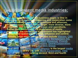 • The media landscape of the business pages is One in
which communications companies and corporation come
together through mergers, acquisitions and alliances,
these corporations grow ever larger, more diverse, more
integrated and more global in scope and operations,
Rather than diminishing the importance of media
ownership, the convergent environment has highlighted
the complex questions of power, influence and control.
• Globally, large media conglomerates include Viacom, CBS
Corporation, Time Warner, News Corp, Bertelsmann AG,
Sony Corporation of America, NBC Universal, Vivendi,
Televisa, The Walt Disney Company, Hearst Corporation,
Organizações Globol and Lagardère Group.
• As of 2012, The Walt Disney Company is the largest media
conglomerate in the US, with News Corporation, Time
Warner and Viacom ranking second, third and fourth
respectively
 