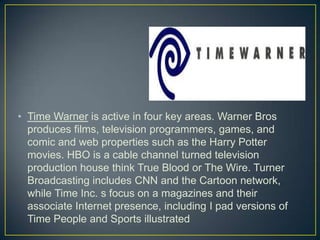 • Time Warner is active in four key areas. Warner Bros
produces films, television programmers, games, and
comic and web properties such as the Harry Potter
movies. HBO is a cable channel turned television
production house think True Blood or The Wire. Turner
Broadcasting includes CNN and the Cartoon network,
while Time Inc. s focus on a magazines and their
associate Internet presence, including I pad versions of
Time People and Sports illustrated
 