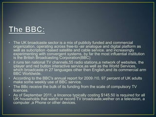 • The UK broadcaste sector is a mix of publicly funded and commercial
organization, operating across free-to -air analogue and digital platform as
well as subcription -based satellite and cable service. and increasingly
experimenting with convergent systems. by far the most influential institution
is the British Broadcasting Corporation(BBC)
• it runs ten national TV channels,55 radio stations,a network of websites, the
iplayer and red button interactive service,as well as the World Services,
which broadcaste in 27 languages other then English,and its commercial arm
BBC Worldwide.
• According to the BBC's annual report for 2009 /10, 97 percent of UK adults
make some weekly use of BBC service.
• The BBc receive the bulk of its funding from the scale of compulsory TV
licences.
• As of September 2011, a lincence typically costing $145.50 is required for all
UK households that watch or record TV broadcaste,wether on a television, a
computer ,a Phone or other devices.
 