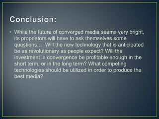 • While the future of converged media seems very bright,
its proprietors will have to ask themselves some
questions… Will the new technology that is anticipated
be as revolutionary as people expect? Will the
investment in convergence be profitable enough in the
short term, or in the long term? What competing
technologies should be utilized in order to produce the
best media?
 