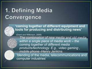 „coming together of different equipment and
tools for producing and distributing news‟
(Grant and Wilkinson, 2009)
The combination of new media and old media
within a single piece of media work – the
coming together of different media
products/technology. E.g., video gaming ,
mobile phone -Henry Jenkins
„blending of the media, telecommunications and
computer industries‟
 