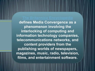 The Britannica Encyclopedia
defines Media Convergence as a
phenomenon involving the
interlocking of computing and
information technology companies,
telecommunications networks, and
content providers from the
publishing worlds of newspapers,
magazines, music, radio, television,
films, and entertainment software.
 