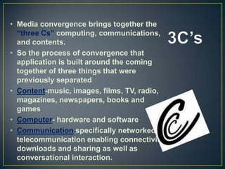 • Media convergence brings together the
“three Cs” computing, communications,
and contents.
• So the process of convergence that
application is built around the coming
together of three things that were
previously separated
• Content-music, images, films, TV, radio,
magazines, newspapers, books and
games
• Computer- hardware and software
• Communication specifically networked
telecommunication enabling connectivity
downloads and sharing as well as
conversational interaction.
 