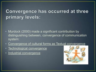 • Murdock (2000) made a significant contribution by
distinguishing between, convergence of communication
system:
• Convergence of cultural forms as Textual convergence
• Technological convergence
• Industrial convergence
 