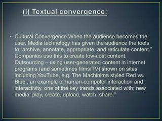 • Cultural Convergence When the audience becomes the
user. Media technology has given the audience the tools
to “archive, annotate, appropriate, and reticulate content.”
Companies use this to create low-cost content.
Outsourcing – using user-generated content in internet
programs (and sometimes films/TV) shown on sites
including YouTube, e.g. The Machinima styled Red vs.
Blue , an example of human-computer interaction and
interactivity, one of the key trends associated with; new
media; play, create, upload, watch, share.”
 