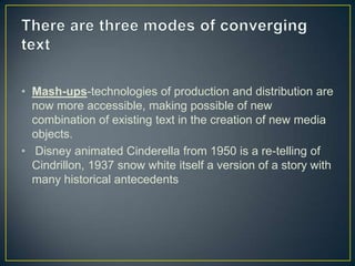 • Mash-ups-technologies of production and distribution are
now more accessible, making possible of new
combination of existing text in the creation of new media
objects.
• Disney animated Cinderella from 1950 is a re-telling of
Cindrillon, 1937 snow white itself a version of a story with
many historical antecedents
 