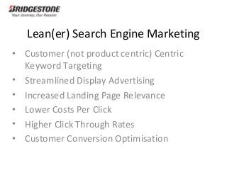 Lean(er) Search Engine Marketing
• Customer (not product centric) Centric
Keyword Targeting
• Streamlined Display Advertising
• Increased Landing Page Relevance
• Lower Costs Per Click
• Higher Click Through Rates
• Customer Conversion Optimisation
 
