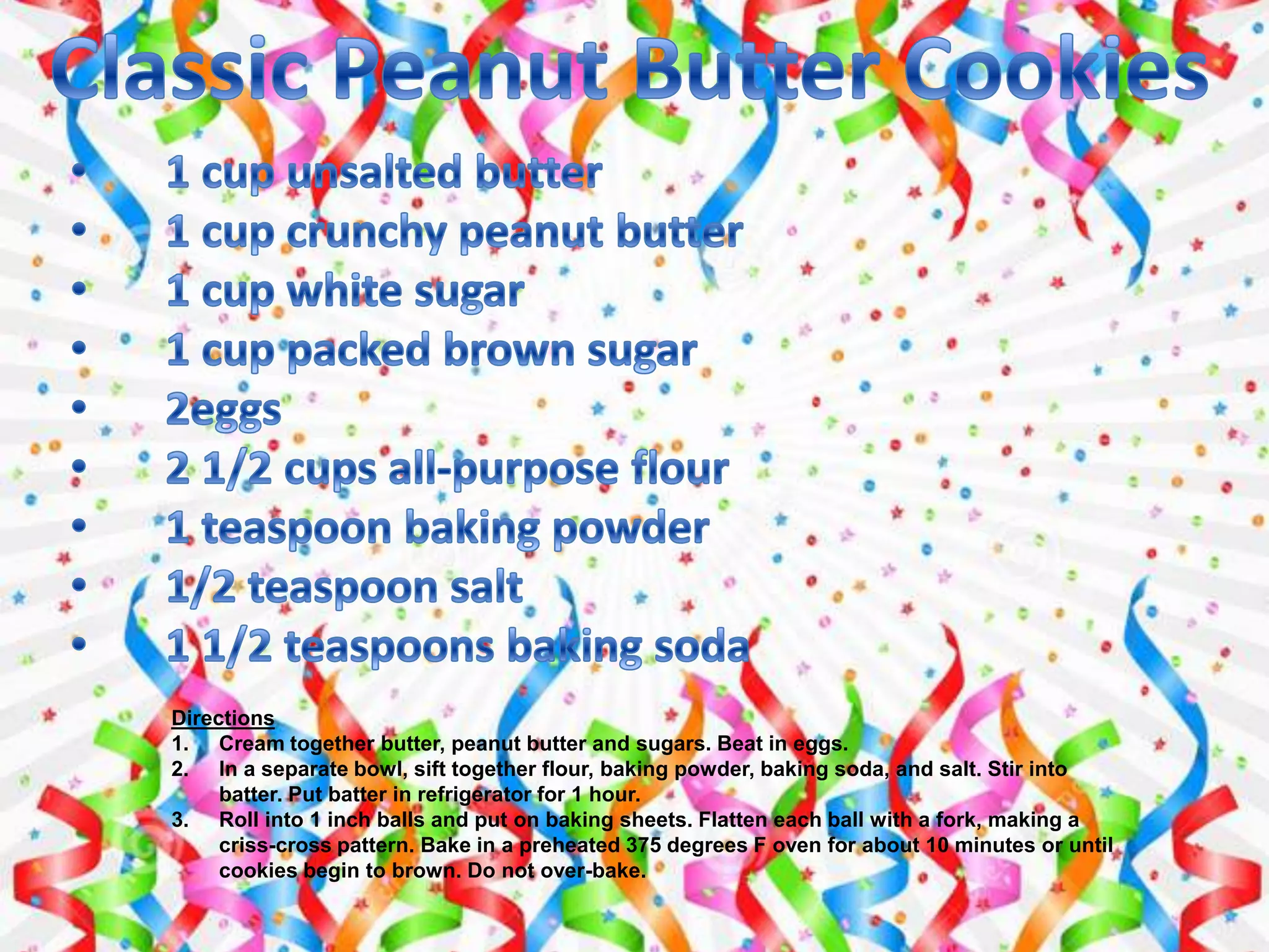 Directions
1. Cream together butter, peanut butter and sugars. Beat in eggs.
2. In a separate bowl, sift together flour, baking powder, baking soda, and salt. Stir into
batter. Put batter in refrigerator for 1 hour.
3. Roll into 1 inch balls and put on baking sheets. Flatten each ball with a fork, making a
criss-cross pattern. Bake in a preheated 375 degrees F oven for about 10 minutes or until
cookies begin to brown. Do not over-bake.
 