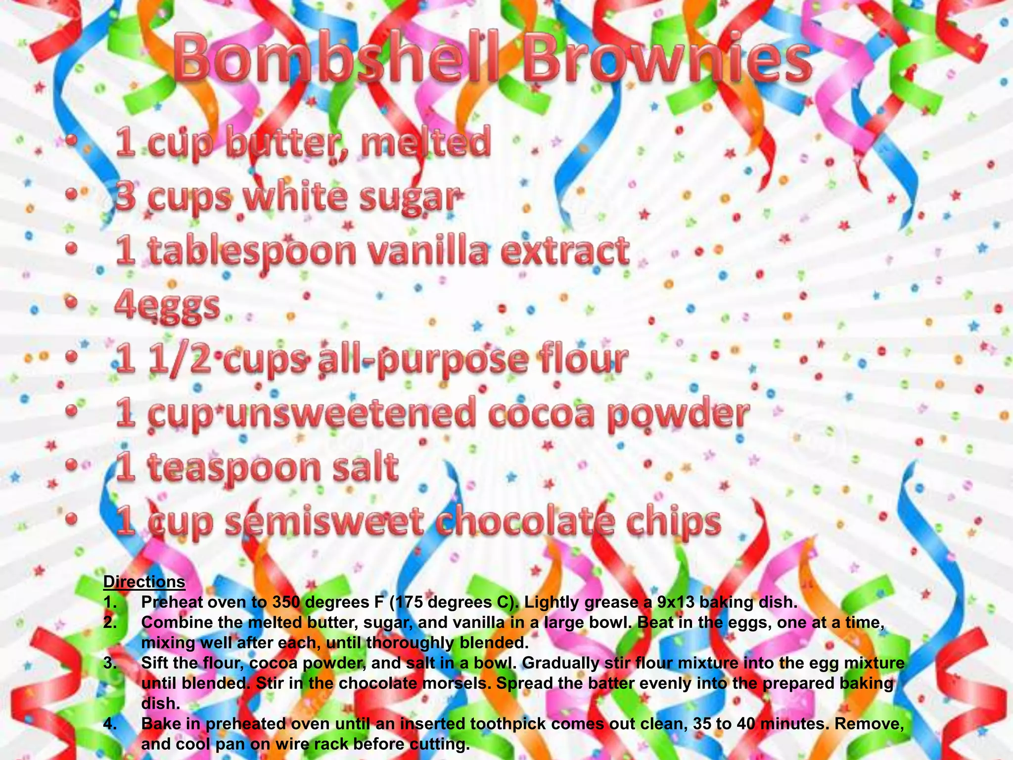 Directions
1. Preheat oven to 350 degrees F (175 degrees C). Lightly grease a 9x13 baking dish.
2. Combine the melted butter, sugar, and vanilla in a large bowl. Beat in the eggs, one at a time,
mixing well after each, until thoroughly blended.
3. Sift the flour, cocoa powder, and salt in a bowl. Gradually stir flour mixture into the egg mixture
until blended. Stir in the chocolate morsels. Spread the batter evenly into the prepared baking
dish.
4. Bake in preheated oven until an inserted toothpick comes out clean, 35 to 40 minutes. Remove,
and cool pan on wire rack before cutting.
 