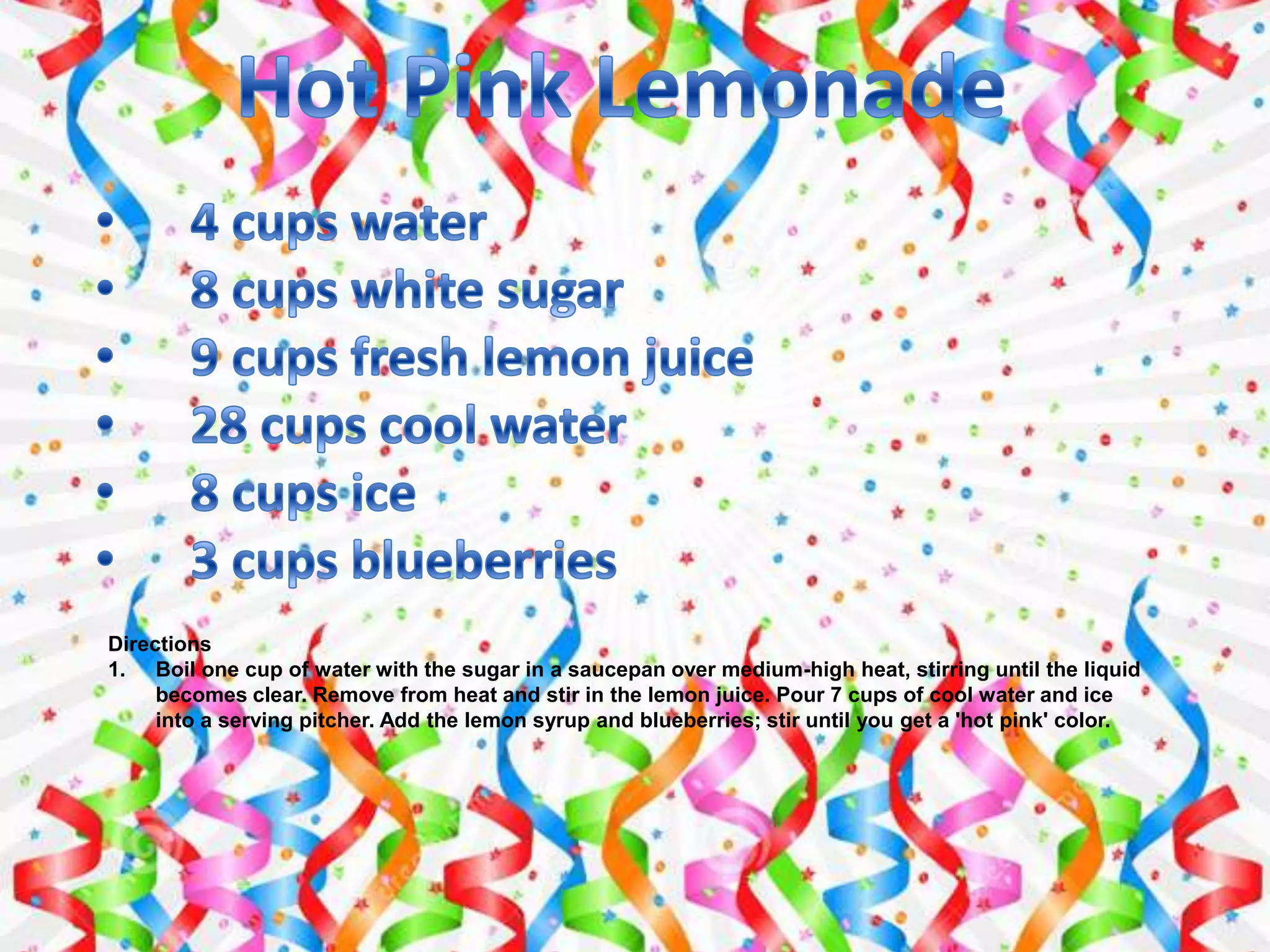 Directions
1. Boil one cup of water with the sugar in a saucepan over medium-high heat, stirring until the liquid
becomes clear. Remove from heat and stir in the lemon juice. Pour 7 cups of cool water and ice
into a serving pitcher. Add the lemon syrup and blueberries; stir until you get a 'hot pink' color.
 