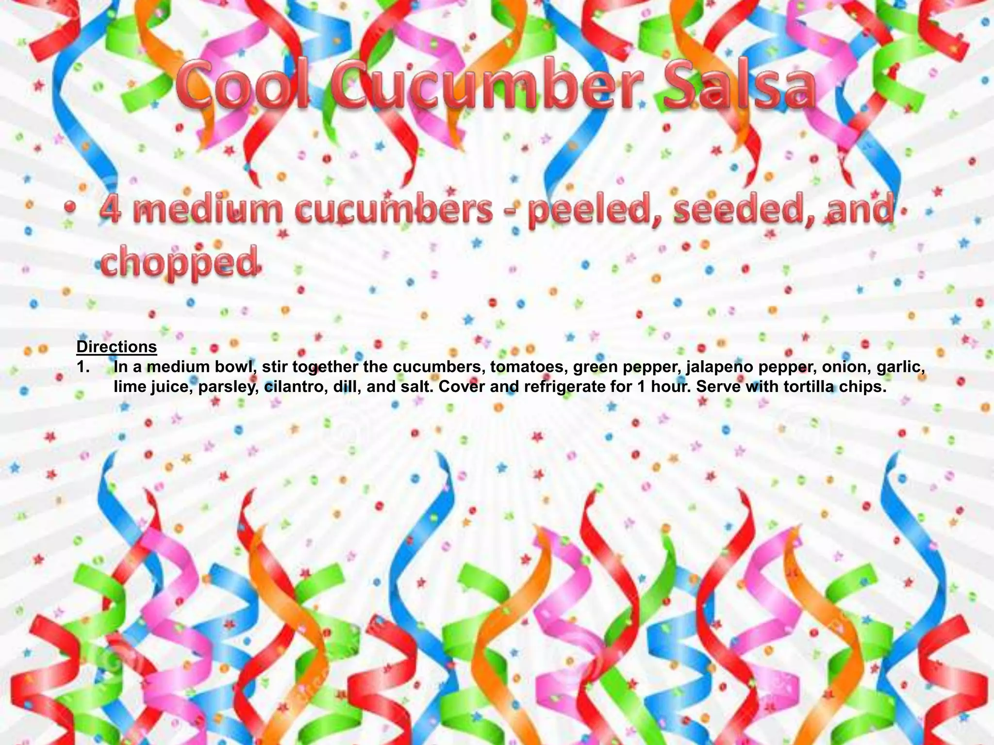 Directions
1. In a medium bowl, stir together the cucumbers, tomatoes, green pepper, jalapeno pepper, onion, garlic,
lime juice, parsley, cilantro, dill, and salt. Cover and refrigerate for 1 hour. Serve with tortilla chips.
 