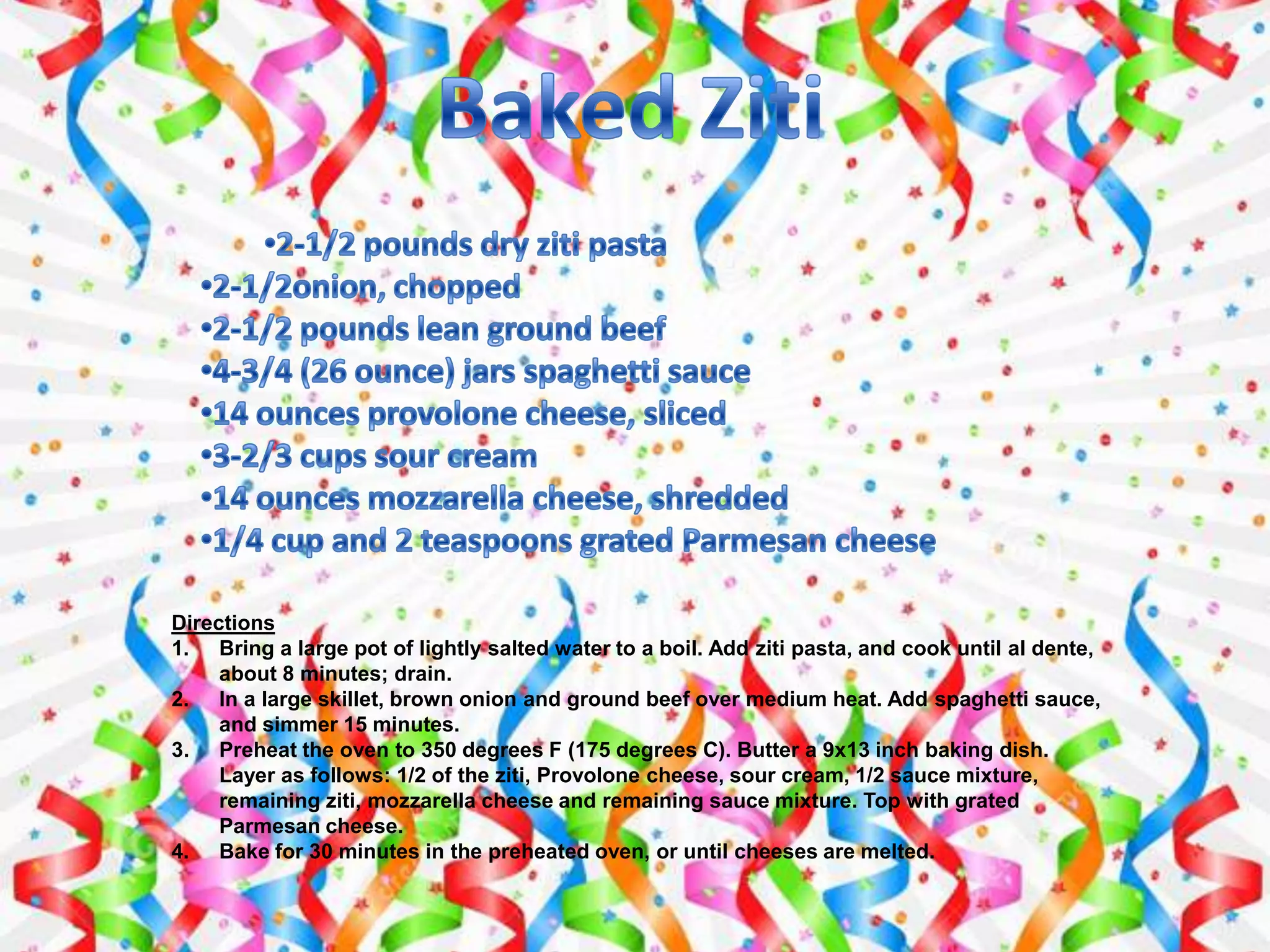 Directions
1. Bring a large pot of lightly salted water to a boil. Add ziti pasta, and cook until al dente,
about 8 minutes; drain.
2. In a large skillet, brown onion and ground beef over medium heat. Add spaghetti sauce,
and simmer 15 minutes.
3. Preheat the oven to 350 degrees F (175 degrees C). Butter a 9x13 inch baking dish.
Layer as follows: 1/2 of the ziti, Provolone cheese, sour cream, 1/2 sauce mixture,
remaining ziti, mozzarella cheese and remaining sauce mixture. Top with grated
Parmesan cheese.
4. Bake for 30 minutes in the preheated oven, or until cheeses are melted.
 