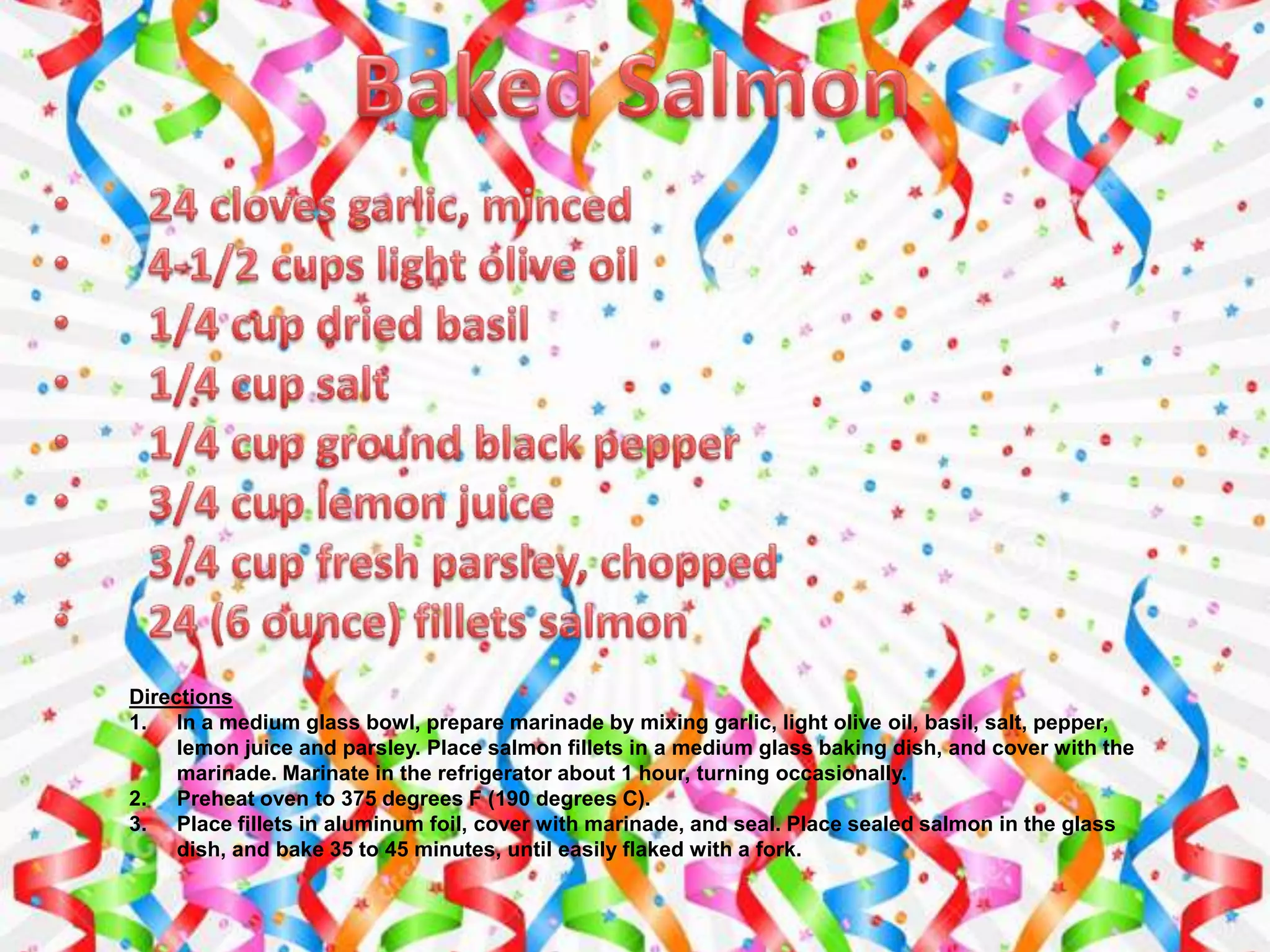 Directions
1. In a medium glass bowl, prepare marinade by mixing garlic, light olive oil, basil, salt, pepper,
lemon juice and parsley. Place salmon fillets in a medium glass baking dish, and cover with the
marinade. Marinate in the refrigerator about 1 hour, turning occasionally.
2. Preheat oven to 375 degrees F (190 degrees C).
3. Place fillets in aluminum foil, cover with marinade, and seal. Place sealed salmon in the glass
dish, and bake 35 to 45 minutes, until easily flaked with a fork.
 