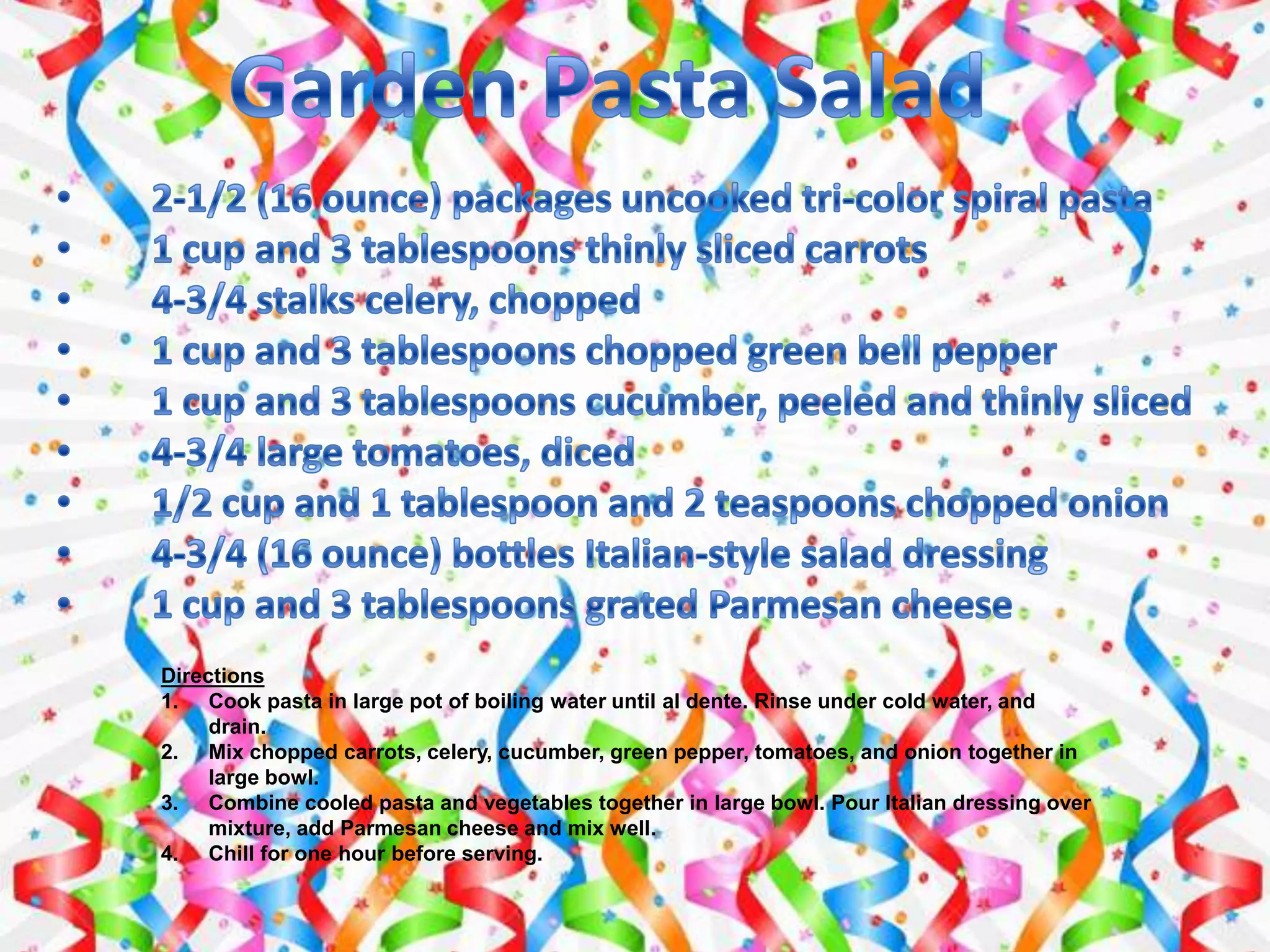 Directions
1. Cook pasta in large pot of boiling water until al dente. Rinse under cold water, and
drain.
2. Mix chopped carrots, celery, cucumber, green pepper, tomatoes, and onion together in
large bowl.
3. Combine cooled pasta and vegetables together in large bowl. Pour Italian dressing over
mixture, add Parmesan cheese and mix well.
4. Chill for one hour before serving.
 