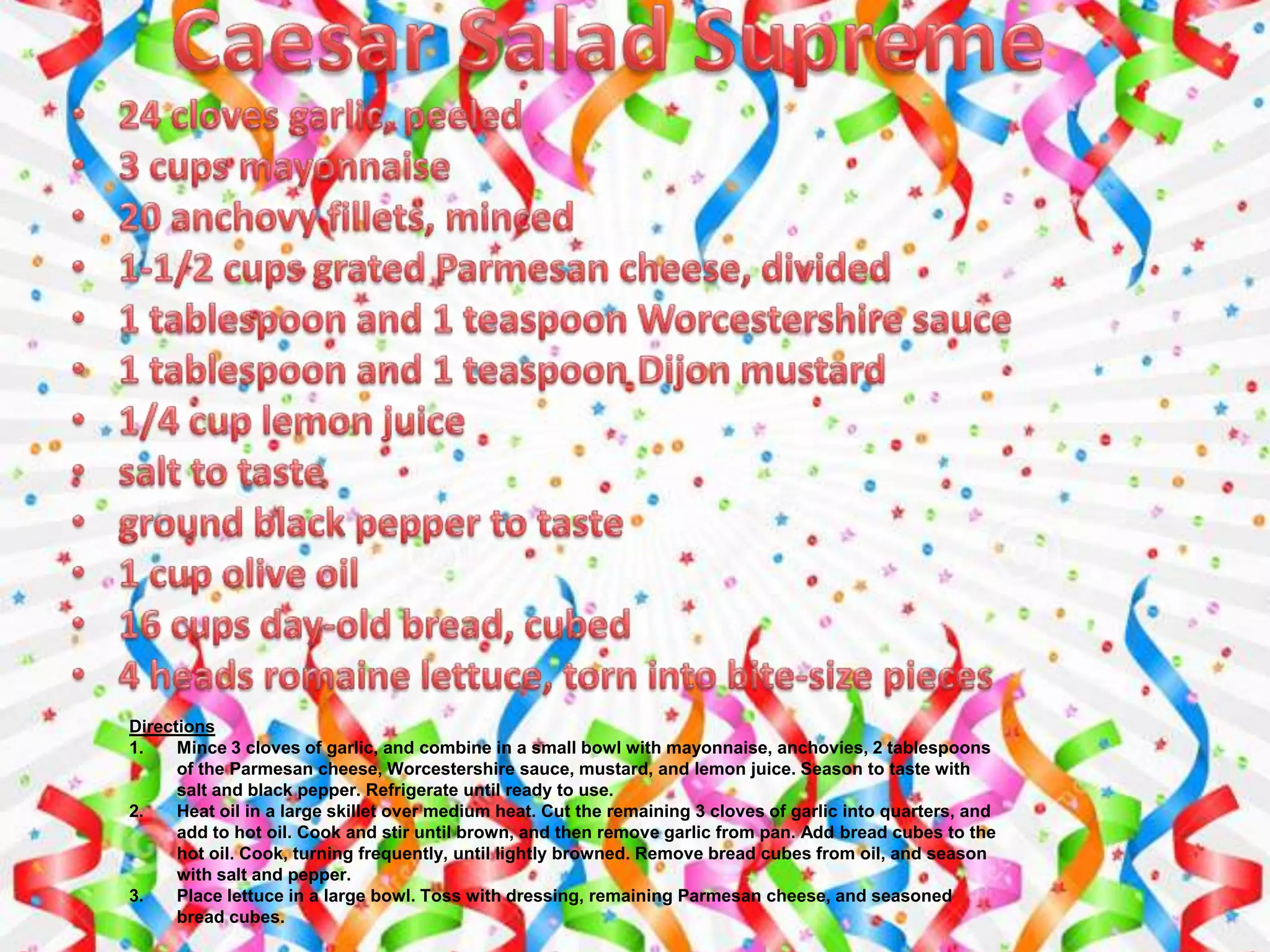 Directions
1. Mince 3 cloves of garlic, and combine in a small bowl with mayonnaise, anchovies, 2 tablespoons
of the Parmesan cheese, Worcestershire sauce, mustard, and lemon juice. Season to taste with
salt and black pepper. Refrigerate until ready to use.
2. Heat oil in a large skillet over medium heat. Cut the remaining 3 cloves of garlic into quarters, and
add to hot oil. Cook and stir until brown, and then remove garlic from pan. Add bread cubes to the
hot oil. Cook, turning frequently, until lightly browned. Remove bread cubes from oil, and season
with salt and pepper.
3. Place lettuce in a large bowl. Toss with dressing, remaining Parmesan cheese, and seasoned
bread cubes.
 