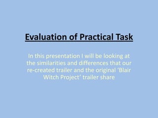 Evaluation of Practical Task
In this presentation I will be looking at
the similarities and differences that our
re-created trailer and the original ‘Blair
Witch Project’ trailer share
 