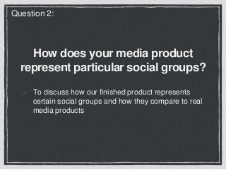 How does your media product
represent particular social groups?
To discuss how our finished product represents
certain social groups and how they compare to real
media products
Question 2:
 