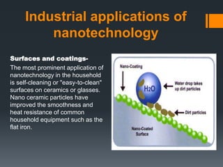 Industrial applications of
nanotechnology
Surfaces and coatings-
The most prominent application of
nanotechnology in the household
is self-cleaning or "easy-to-clean"
surfaces on ceramics or glasses.
Nano ceramic particles have
improved the smoothness and
heat resistance of common
household equipment such as the
flat iron.
 
