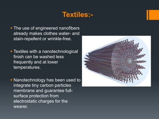 Textiles:-
 The use of engineered nanofibers
already makes clothes water- and
stain-repellent or wrinkle-free.
 Textiles with a nanotechnological
finish can be washed less
frequently and at lower
temperatures.
 Nanotechnology has been used to
integrate tiny carbon particles
membrane and guarantee full-
surface protection from
electrostatic charges for the
wearer.
 