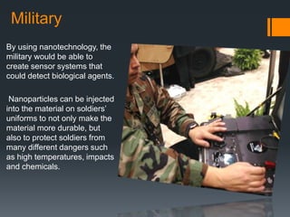Military
By using nanotechnology, the
military would be able to
create sensor systems that
could detect biological agents.
Nanoparticles can be injected
into the material on soldiers’
uniforms to not only make the
material more durable, but
also to protect soldiers from
many different dangers such
as high temperatures, impacts
and chemicals.
 