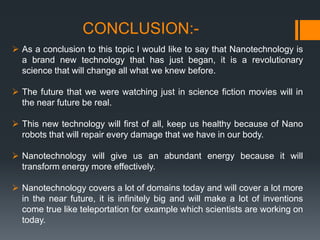 CONCLUSION:-
 As a conclusion to this topic I would like to say that Nanotechnology is
a brand new technology that has just began, it is a revolutionary
science that will change all what we knew before.
 The future that we were watching just in science fiction movies will in
the near future be real.
 This new technology will first of all, keep us healthy because of Nano
robots that will repair every damage that we have in our body.
 Nanotechnology will give us an abundant energy because it will
transform energy more effectively.
 Nanotechnology covers a lot of domains today and will cover a lot more
in the near future, it is infinitely big and will make a lot of inventions
come true like teleportation for example which scientists are working on
today.
 