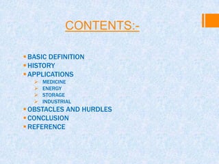 CONTENTS:-
BASIC DEFINITION
HISTORY
APPLICATIONS
 MEDICINE
 ENERGY
 STORAGE
 INDUSTRIAL
OBSTACLES AND HURDLES
CONCLUSION
REFERENCE
 