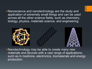 Nanoscience and nanotechnology are the study and
application of extremely small things and can be used
across all the other science fields, such as chemistry,
biology, physics, materials science, and engineering.
Nanotechnology may be able to create many new
materials and devices with a vast range of applications,
such as in medicine, electronics, biomaterials and energy
production.
 