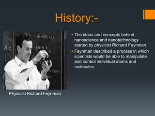 History:-
 The ideas and concepts behind
nanoscience and nanotechnology
started by physicist Richard Feynman.
 Feynman described a process in which
scientists would be able to manipulate
and control individual atoms and
molecules.
Physicist Richard Feynman
 