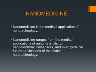 NANOMEDICINE:-
Nanomedicine is the medical application of
nanotechnology.
Nanomedicine ranges from the medical
applications of nanomaterials, to
nanoelectronic biosensors, and even possible
future applications of molecular
nanotechnology.
 