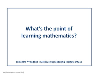 What’s the point of
learning mathematics?
Samantha Nyikadzino | MathsGenius Leadership Institute (MGLI)
MathsGenius Leadership Institute 2014 ©
 